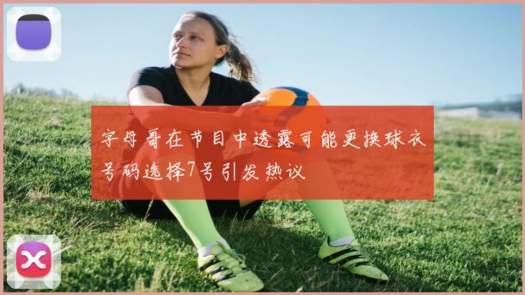 字母哥在节目中透露可能更换球衣号码选择7号引发热议