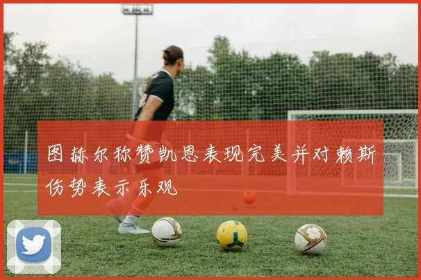 图赫尔称赞凯恩表现完美并对赖斯伤势表示乐观