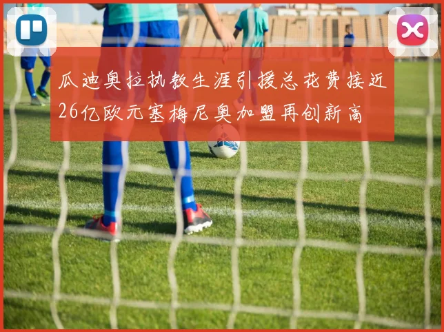瓜迪奥拉执教生涯引援总花费接近26亿欧元塞梅尼奥加盟再创新高