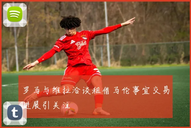 罗马与维拉洽谈租借马伦事宜交易进展引关注