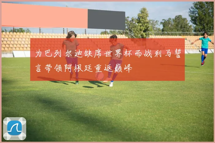 为巴列尔迪缺席世界杯而战利马誓言带领阿根廷重返巅峰
