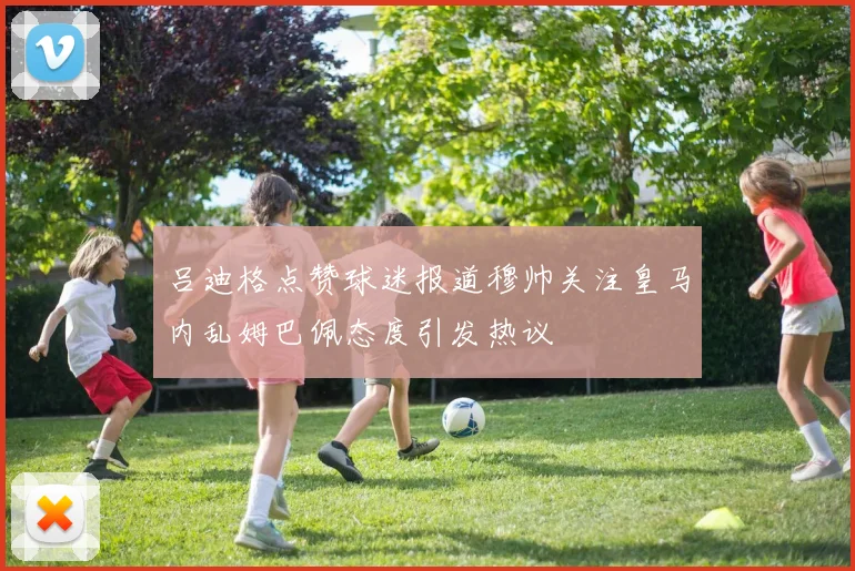 吕迪格点赞球迷报道穆帅关注皇马内乱姆巴佩态度引发热议