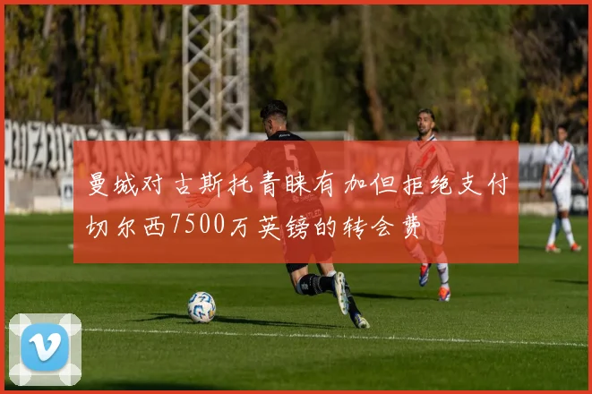 曼城对古斯托青睐有加但拒绝支付切尔西7500万英镑的转会费