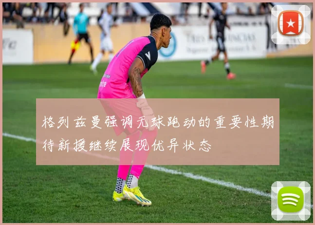 格列兹曼强调无球跑动的重要性期待新援继续展现优异状态