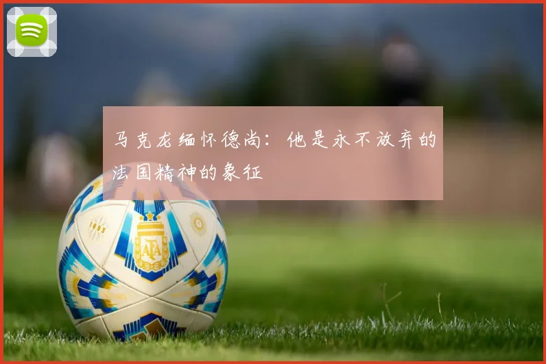 马克龙缅怀德尚：他是永不放弃的法国精神的象征