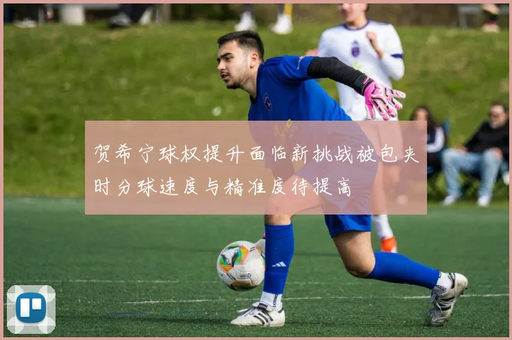 贺希宁球权提升面临新挑战被包夹时分球速度与精准度待提高