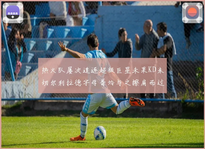 热火队屡次追逐超级巨星未果KD米切尔利拉德字母哥均与之擦肩而过