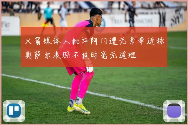 火箭媒体人批评阿门遭无辜牵连称奥萨尔表现不佳时毫无道理