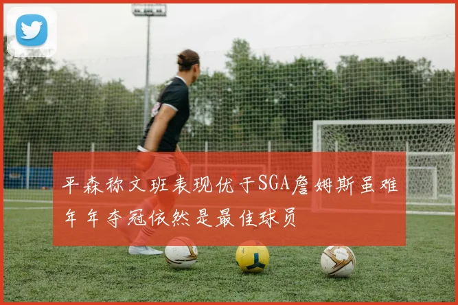 平森称文班表现优于SGA詹姆斯虽难年年夺冠依然是最佳球员