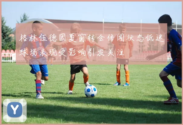 格林伍德因夏窗转会传闻状态低迷球场表现受影响引发关注