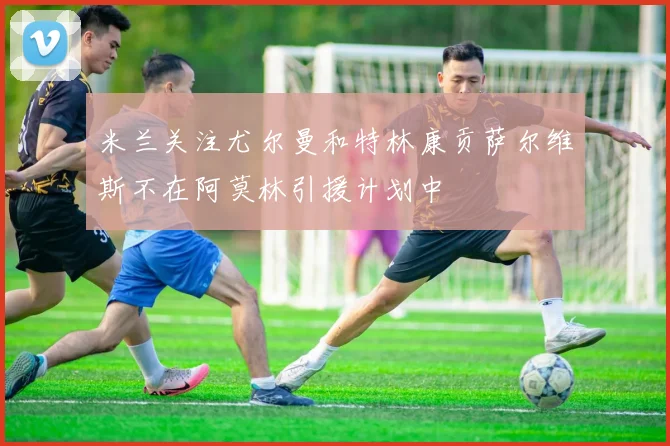 米兰关注尤尔曼和特林康贡萨尔维斯不在阿莫林引援计划中