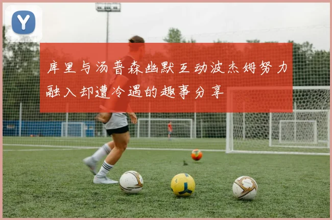 库里与汤普森幽默互动波杰姆努力融入却遭冷遇的趣事分享