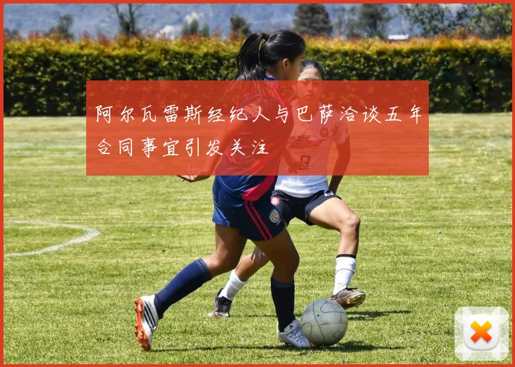 阿尔瓦雷斯经纪人与巴萨洽谈五年合同事宜引发关注