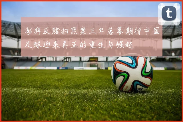 澎湃反赌扫黑案三年落幕期待中国足球迎来真正的重生与崛起