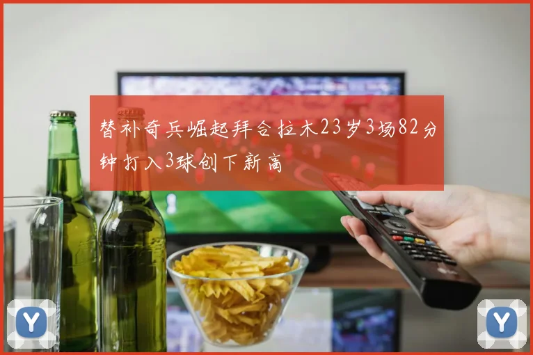 替补奇兵崛起拜合拉木23岁3场82分钟打入3球创下新高