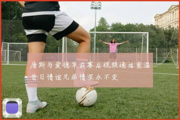唐斯与爱德华兹赛后视频通话重温昔日情谊兄弟情深永不变