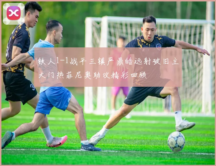 铁人1-1战平三镇严鼎皓远射破旧主大门热菲尼奥助攻精彩回顾