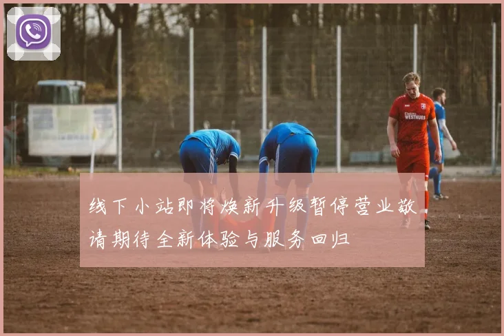 线下小站即将焕新升级暂停营业敬请期待全新体验与服务回归