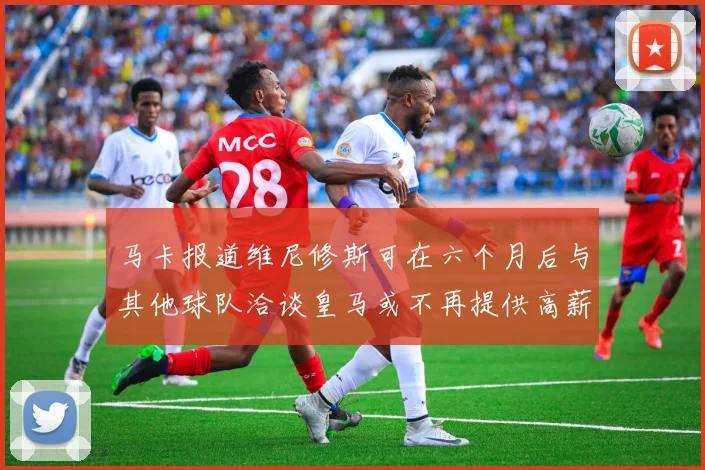 马卡报道维尼修斯可在六个月后与其他球队洽谈皇马或不再提供高薪合同