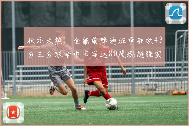 状元大热！全能前锋迪班萨狂砍43分三分球命中率高达80展现超强实力