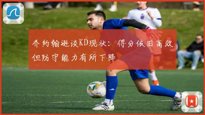 乔约翰逊谈KD现状：得分依旧高效但防守能力有所下降