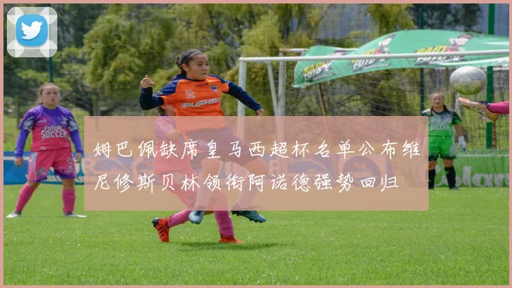 姆巴佩缺席皇马西超杯名单公布维尼修斯贝林领衔阿诺德强势回归