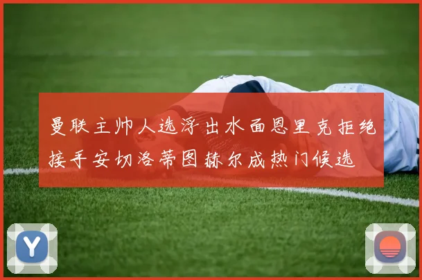 曼联主帅人选浮出水面恩里克拒绝接手安切洛蒂图赫尔成热门候选